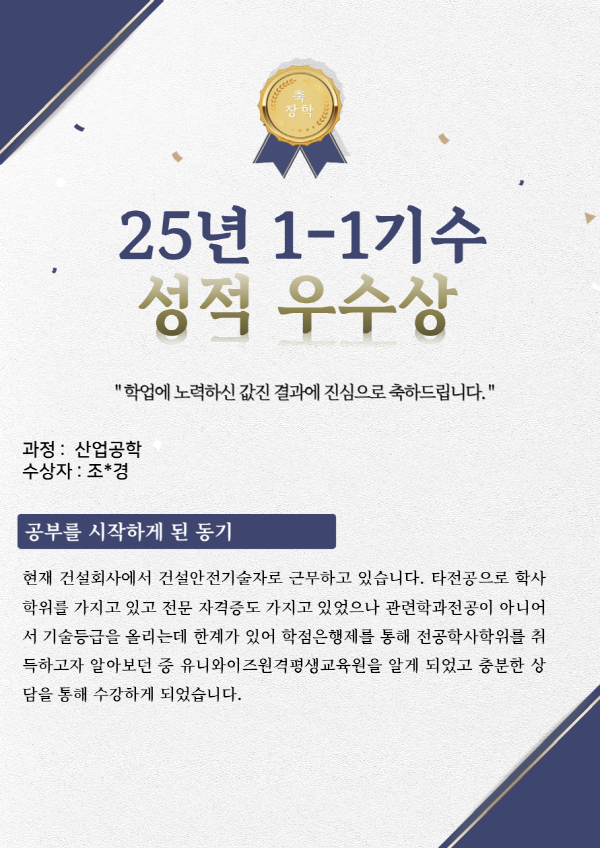 유니와이즈 산업공학 학위취득 수강후기 
수강목적 : 현재 건설회사에서 건설안전기술자로 근무하고 있습니다. 타전공으로 학사학위를 가지고 있고 전문 자격증도 가지고 있었으나 관련학과전공이 아니어서 기술등급을 올리는데 한계가 있어 학점은행제를 통해 전공학사학위를 취득하고자 알아보던 중 유니와이즈원격평생교육원을 알게 되었고 충분한 상담을 통해 수강하게 되었습니다.
나만의 학습방법 : 퇴근 후 시간이나 근무중 쉬는 시간을 이용하여 수업을 들었습니다. 
공지된 학사일정을 미리 체크해두고, 과제 및 토론과 중간/기말고사를 대비하였습니다. 특히 과제나 토론 등은 수업이나 교안등을 참고하여 해결하려고 노력했고 안풀리는 부분이 있을때 검색이나 기타자료등을 찾아보며 해결해나갔습니다. 
유니와이즈수강의 장점 : 제가 수강한 산업공학은 학점은행제로 수료하기 힘든 과목이었습니다. 타 교육원의 경우 많으면 2~3과목정도 개설되어있고, 아예 없는 교육원이 더 많았습니다. 개설되어 있더라도 폐강되기도 했었구요. 유니와이즈는 유일한 공학전문 평생교육원이라는 자부심처럼 전공별로 많은 과목이 개설되어 한 곳에서 수료가 가능한 장점이 있었습니다. 또한 홈페이지나 고객센터를 통하여 나에게 맞춘 과목설계뿐 아니라 수강후 학점인정신청방법이나 학위 신청방법등에 대한 안내 역시 쉽게 받을 수 있었습니다.
하고 싶은 말(기타) : 공학과정을 학점은행제로 수강하면서 문의할 점도 많았고, 수료에 대한 불안감에 여러 번 교육원에 전화해서 물어보게 되었습니다. 그 때마다 친절하게 다독여주시고 수료이후에 과정까지 친절하게 안내해주셨어요.그래서 믿고 끝까지 과정을 수강하게 되었던거 같습니다. 
과정내내 도와주신 유니와이즈평생교육원 관계자님들께 다시 한번 감사드립니다.
